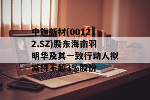中旗新材(001212.SZ)股东海南羽明华及其一致行动人拟减持不超3%股份-第1张图片-