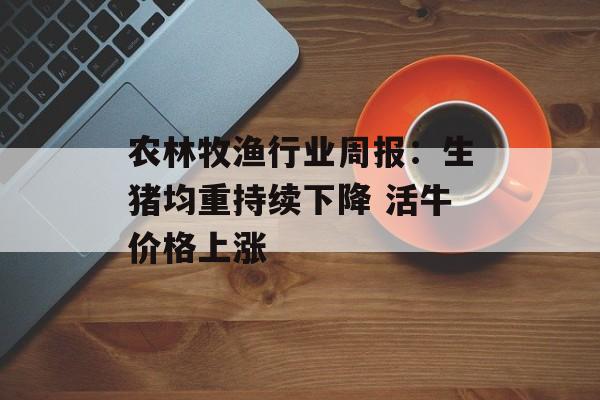 农林牧渔行业周报:生猪均重持续下降 活牛价格上涨-第1张图片- 农林牧渔行业周报:生猪均重持续下降 活牛价格上涨-第1张图片-
