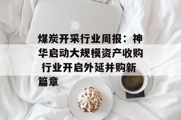 煤炭开采行业周报:神华启动大规模资产收购 行业开启外延并购新篇章-第1张图片- 煤炭开采行业周报:神华启动大规模资产收购 行业开启外延并购新篇章-第1张图片-