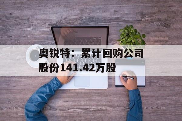 奥锐特：累计回购公司股份141.42万股-第1张图片-