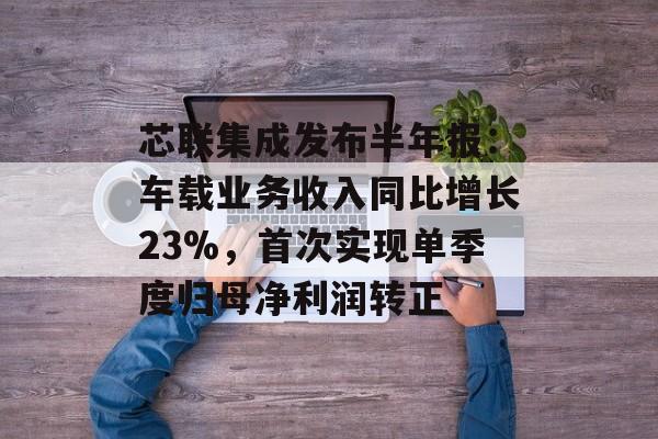 芯联集成发布半年报：车载业务收入同比增长23%，首次实现单季度归母净利润转正-第1张图片-