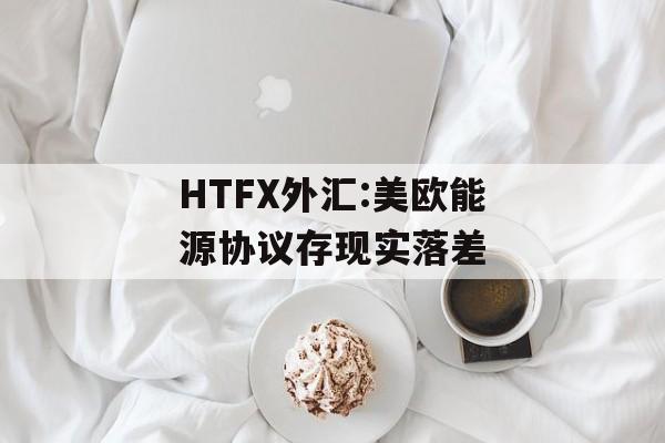 HTFX外汇:美欧能源协议存现实落差-第1张图片-