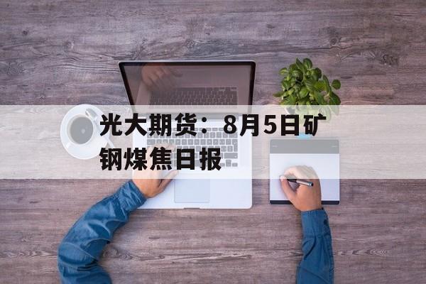 光大期货：8月5日矿钢煤焦日报-第1张图片-