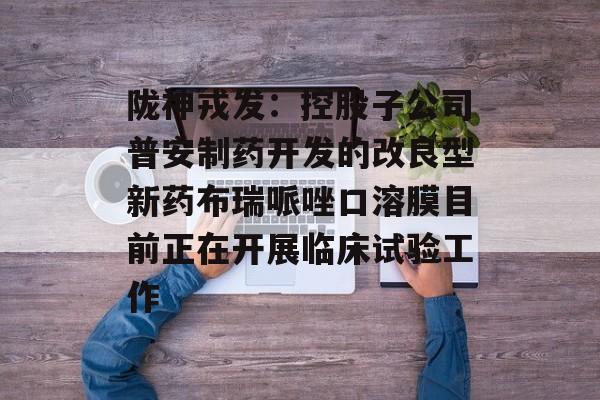 陇神戎发：控股子公司普安制药开发的改良型新药布瑞哌唑口溶膜目前正在开展临床试验工作-第1张图片-