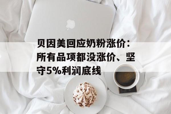 贝因美回应奶粉涨价：所有品项都没涨价、坚守5%利润底线-第1张图片-