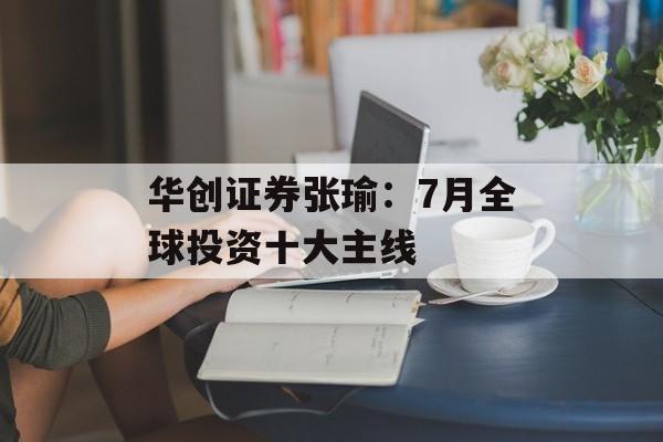 华创证券张瑜：7月全球投资十大主线-第1张图片-