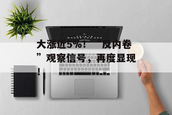大涨近5%！“反内卷”观察信号，再度显现！-第1张图片-