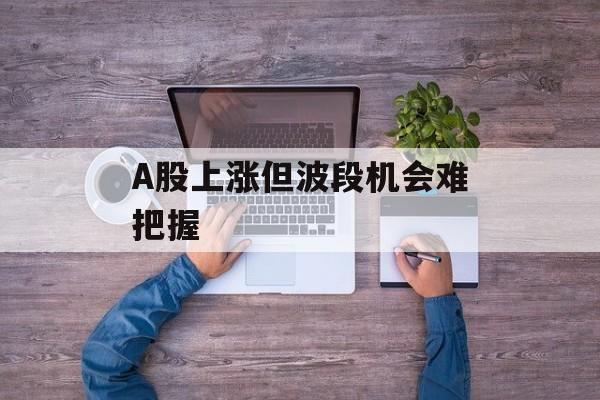 A股上涨但波段机会难把握-第1张图片-