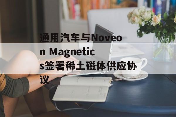 通用汽车与Noveon Magnetics签署稀土磁体供应协议-第1张图片-