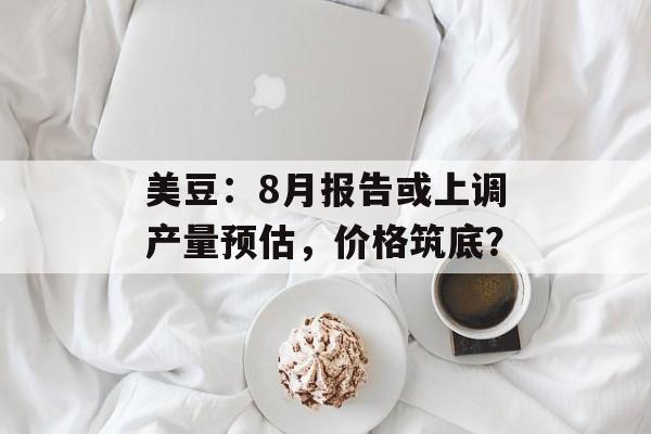 美豆：8月报告或上调产量预估，价格筑底？-第1张图片-