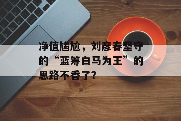 净值尴尬，刘彦春坚守的“蓝筹白马为王”的思路不香了？-第1张图片-