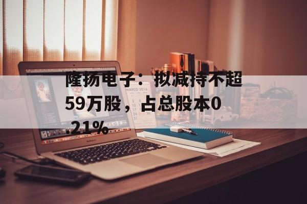 隆扬电子：拟减持不超59万股，占总股本0.21%-第1张图片-