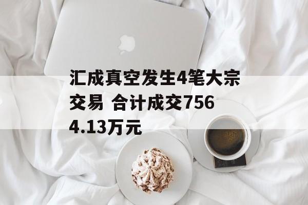 汇成真空发生4笔大宗交易 合计成交7564.13万元-第1张图片-