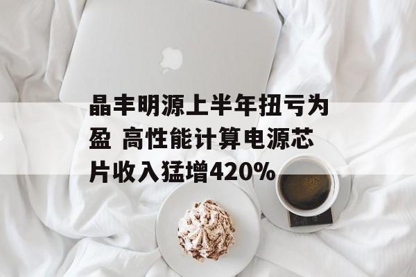 晶丰明源上半年扭亏为盈 高性能计算电源芯片收入猛增420%-第1张图片-