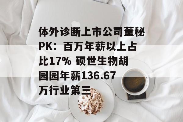 体外诊断上市公司董秘PK：百万年薪以上占比17% 硕世生物胡园园年薪136.67万行业第三-第1张图片-