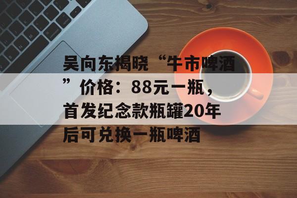 吴向东揭晓“牛市啤酒”价格：88元一瓶，首发纪念款瓶罐20年后可兑换一瓶啤酒-第1张图片-