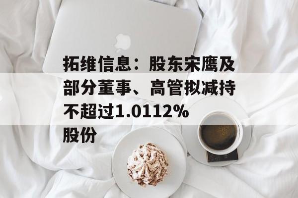 拓维信息：股东宋鹰及部分董事、高管拟减持不超过1.0112%股份-第1张图片-