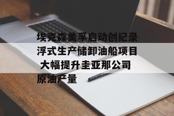 埃克森美孚启动创纪录浮式生产储卸油船项目 大幅提升圭亚那公司原油产量-第1张图片-