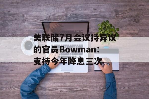 美联储7月会议持异议的官员Bowman：支持今年降息三次-第1张图片-