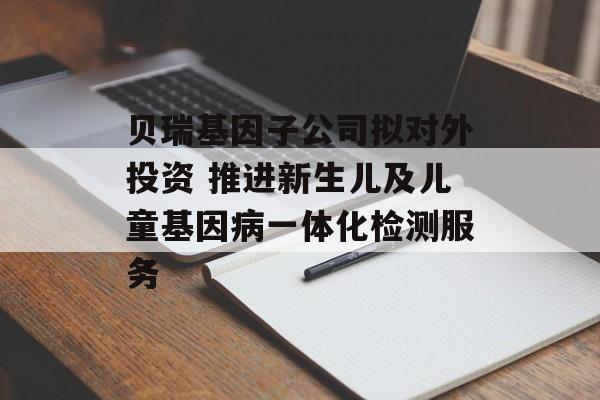 贝瑞基因子公司拟对外投资 推进新生儿及儿童基因病一体化检测服务-第1张图片-