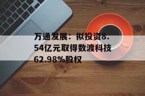 万通发展：拟投资8.54亿元取得数渡科技62.98%股权-第1张图片-