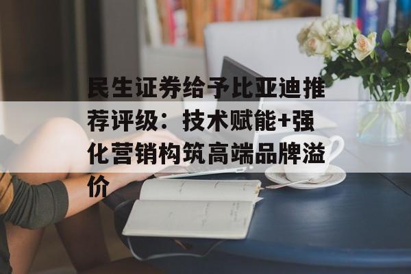 民生证券给予比亚迪推荐评级：技术赋能+强化营销构筑高端品牌溢价-第1张图片-