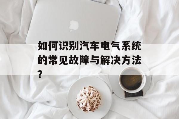 如何识别汽车电气系统的常见故障与解决方法？-第1张图片-