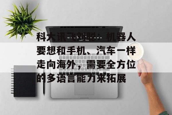 科大讯飞刘聪：机器人要想和手机、汽车一样走向海外，需要全方位的多语言能力来拓展-第1张图片-