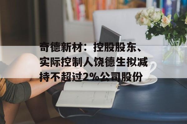 奇德新材：控股股东、实际控制人饶德生拟减持不超过2%公司股份-第1张图片-