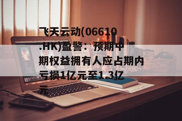 飞天云动(06610.HK)盈警：预期中期权益拥有人应占期内亏损1亿元至1.3亿元-第1张图片-