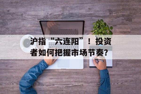 沪指“六连阳”！投资者如何把握市场节奏？-第1张图片-
