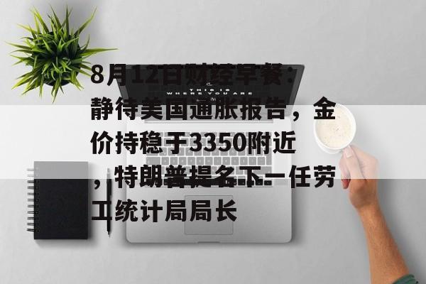 8月12日财经早餐：静待美国通胀报告，金价持稳于3350附近，特朗普提名下一任劳工统计局局长-第1张图片-