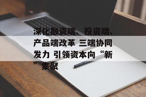 深化融资端、投资端、产品端改革 三端协同发力 引领资本向“新”集聚-第1张图片-