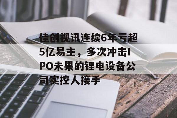佳创视讯连续6年亏超5亿易主，多次冲击IPO未果的锂电设备公司实控人接手-第1张图片-
