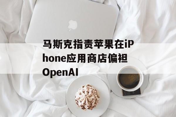马斯克指责苹果在iPhone应用商店偏袒OpenAI-第1张图片-
