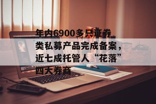 年内6900多只证券类私募产品完成备案，近七成托管人“花落”四大券商-第1张图片-