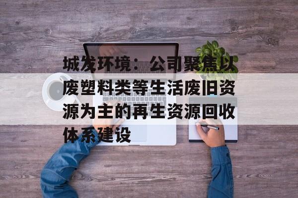 城发环境：公司聚焦以废塑料类等生活废旧资源为主的再生资源回收体系建设-第1张图片-