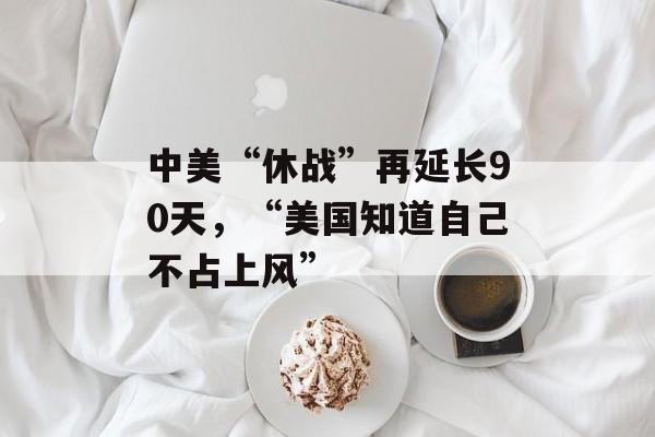 中美“休战”再延长90天，“美国知道自己不占上风”-第1张图片-
