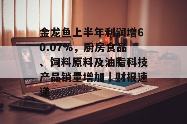 金龙鱼上半年利润增60.07%，厨房食品、饲料原料及油脂科技产品销量增加｜财报速递-第1张图片-