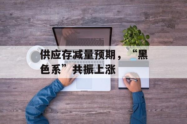 供应存减量预期，“黑色系”共振上涨-第1张图片-