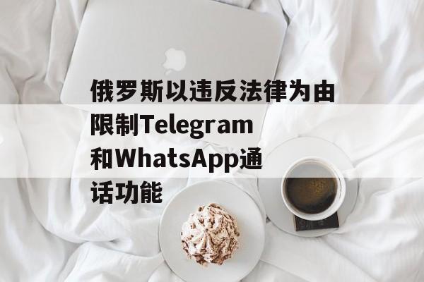 俄罗斯以违反法律为由限制Telegram和WhatsApp通话功能-第1张图片-