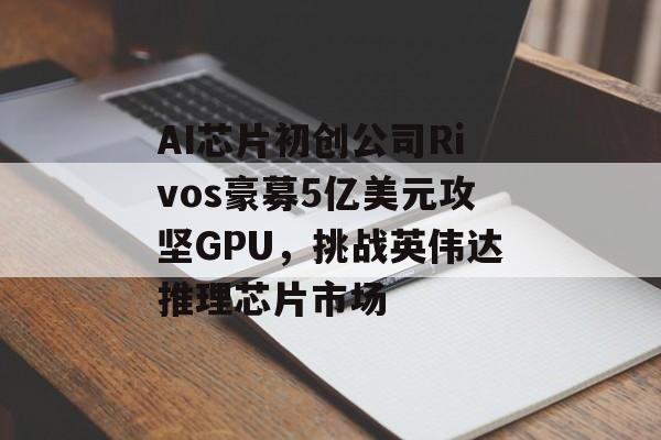 AI芯片初创公司Rivos豪募5亿美元攻坚GPU，挑战英伟达推理芯片市场-第1张图片-