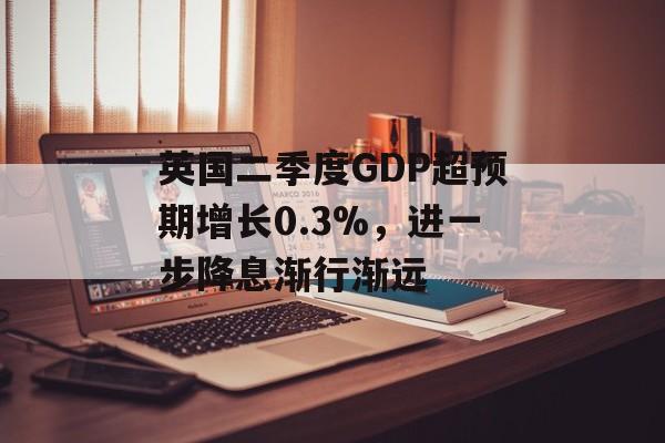 英国二季度GDP超预期增长0.3%，进一步降息渐行渐远-第1张图片-