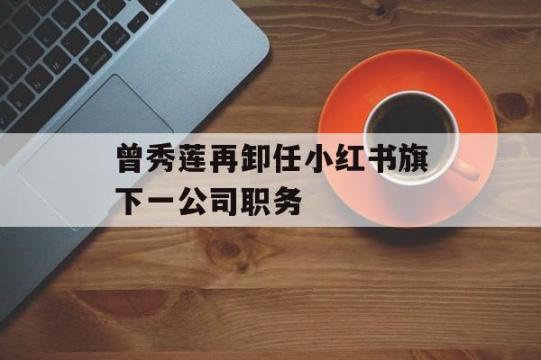 曾秀莲再卸任小红书旗下一公司职务-第1张图片-