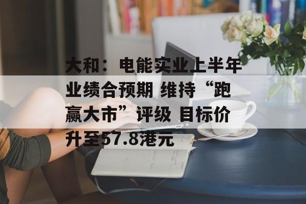 大和：电能实业上半年业绩合预期 维持“跑赢大市”评级 目标价升至57.8港元-第1张图片-
