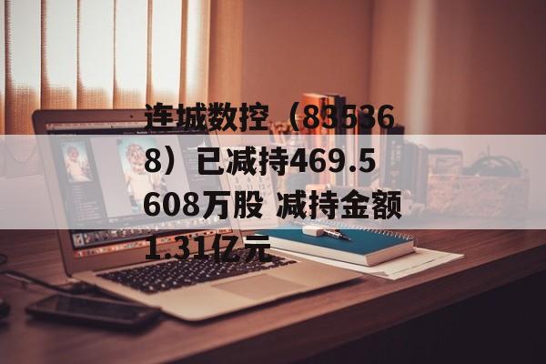 连城数控（835368）已减持469.5608万股 减持金额1.31亿元-第1张图片-