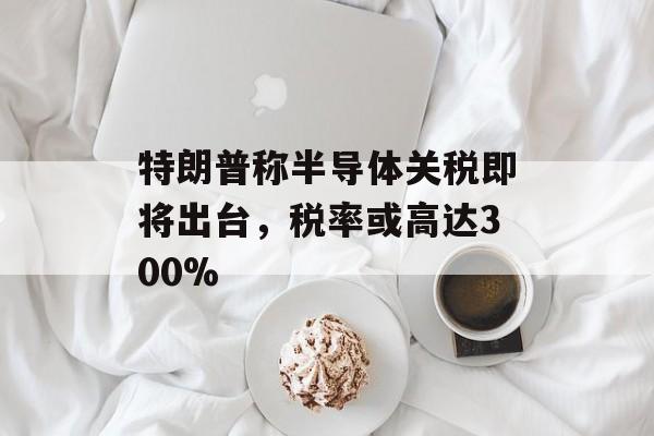 特朗普称半导体关税即将出台，税率或高达300%-第1张图片-