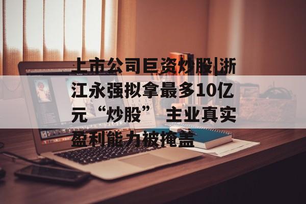 上市公司巨资炒股|浙江永强拟拿最多10亿元“炒股” 主业真实盈利能力被掩盖-第1张图片-