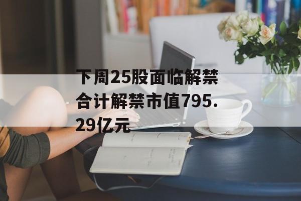 下周25股面临解禁 合计解禁市值795.29亿元-第1张图片-