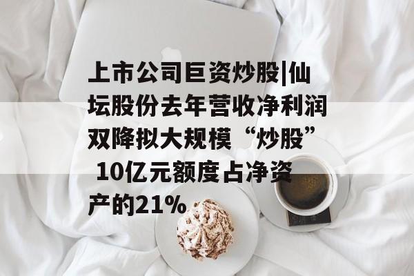 上市公司巨资炒股|仙坛股份去年营收净利润双降拟大规模“炒股” 10亿元额度占净资产的21%-第1张图片-